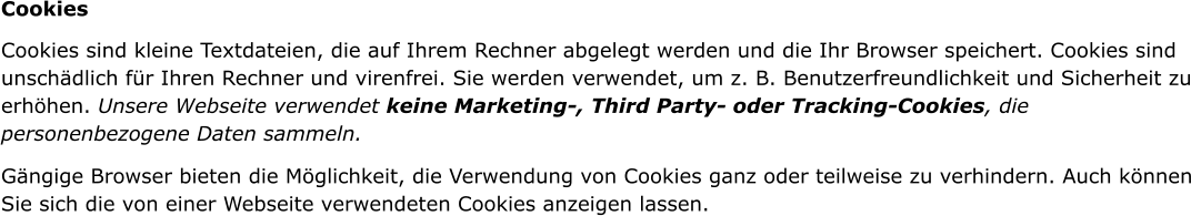 Cookies Cookies sind kleine Textdateien, die auf Ihrem Rechner abgelegt werden und die Ihr Browser speichert. Cookies sind unschdlich fr Ihren Rechner und virenfrei. Sie werden verwendet, um z. B. Benutzerfreundlichkeit und Sicherheit zu erhhen. Unsere Webseite verwendet keine Marketing-, Third Party- oder Tracking-Cookies, die personenbezogene Daten sammeln. Gngige Browser bieten die Mglichkeit, die Verwendung von Cookies ganz oder teilweise zu verhindern. Auch knnen Sie sich die von einer Webseite verwendeten Cookies anzeigen lassen.