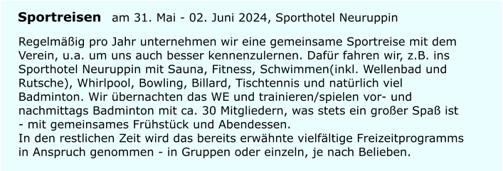 Regelm��ig pro Jahr unternehmen wir eine gemeinsame Sportreise mit dem Verein, u.a. um uns auch besser kennenzulernen. Daf�r fahren wir, z.B. ins Sporthotel Neuruppin mit Sauna, Fitness, Schwimmen(inkl. Wellenbad und Rutsche), Whirlpool, Bowling, Billard, Tischtennis und nat�rlich viel Badminton. Wir �bernachten das WE und trainieren/spielen vor- und nachmittags Badminton mit ca. 30 Mitgliedern, was stets ein gro�er Spa� ist - mit gemeinsames Fr�hst�ck und Abendessen.In den restlichen Zeit wird das bereits erw�hnte vielf�ltige Freizeitprogramms in Anspruch genommen - in Gruppen oder einzeln, je nach Belieben. Sportreisen am 31. Mai - 02. Juni 2024, Sporthotel Neuruppin
