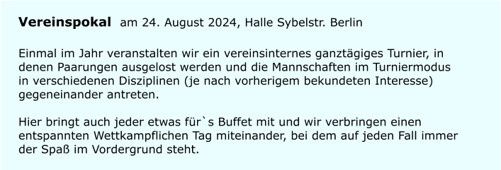 Vereinspokal am 24. August 2024, Halle Sybelstr. Berlin Einmal im Jahr veranstalten wir ein vereinsinternes ganzt�giges Turnier, in denen Paarungen ausgelost werden und die Mannschaften im Turniermodus in verschiedenen Disziplinen (je nach vorherigem bekundeten Interesse) gegeneinander antreten.Hier bringt auch jeder etwas f�r`s Buffet mit und wir verbringen einen entspannten Wettkampflichen Tag miteinander, bei dem auf jeden Fall immer der Spa� im Vordergrund steht.