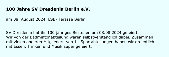 100 Jahre SV Dresdenia Berlin e.V. am 08. August 2024, LSB- Terasse Berlin SV Dresdenia hat ihr 100 j�hriges Bestehen am 08.08.2024 gefeiert.Wir von der Badmintonabteilung waren selbstverst�ndlich dabei. Zusammen mit vielen anderen Mitgliedern von 11 Sportabteilungen haben wir ordentlich mit Essen, Trinken und Musik super gefeiert.